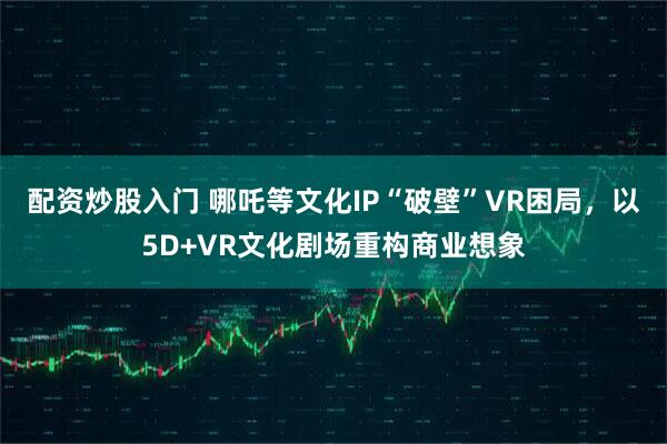 配资炒股入门 哪吒等文化IP“破壁”VR困局，以5D+VR文化剧场重构商业想象