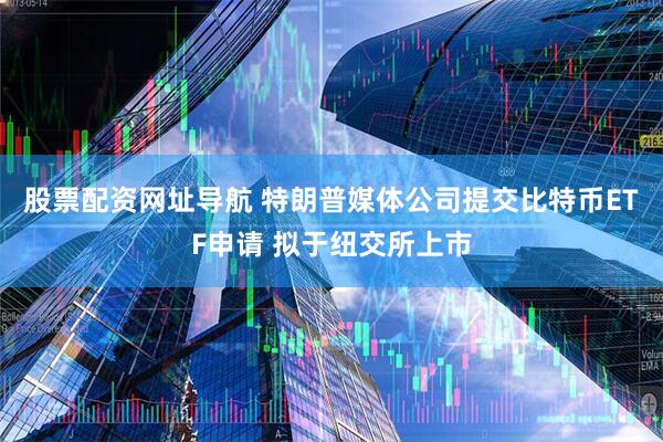 股票配资网址导航 特朗普媒体公司提交比特币ETF申请 拟于纽交所上市