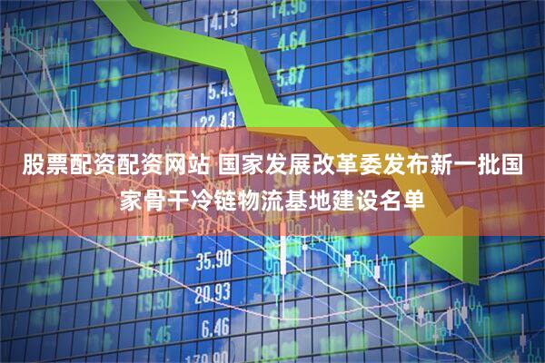 股票配资配资网站 国家发展改革委发布新一批国家骨干冷链物流基地建设名单