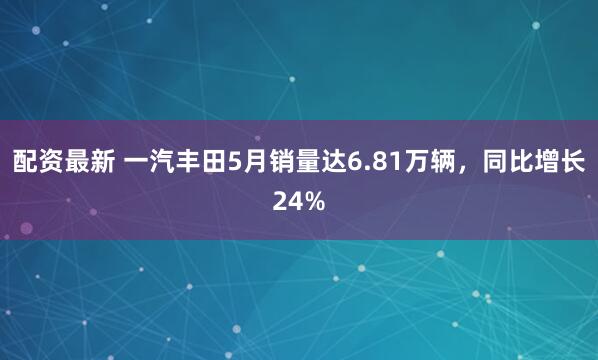 配资最新 一汽丰田5月销量达6.81万辆，同比增长24%