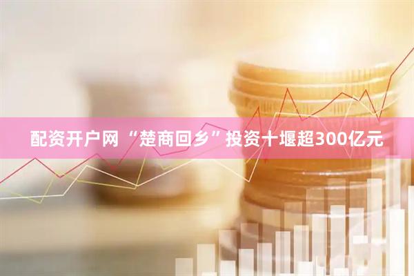 配资开户网 “楚商回乡”投资十堰超300亿元
