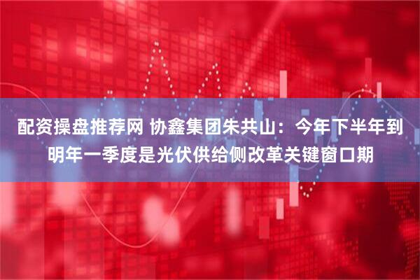 配资操盘推荐网 协鑫集团朱共山：今年下半年到明年一季度是光伏供给侧改革关键窗口期