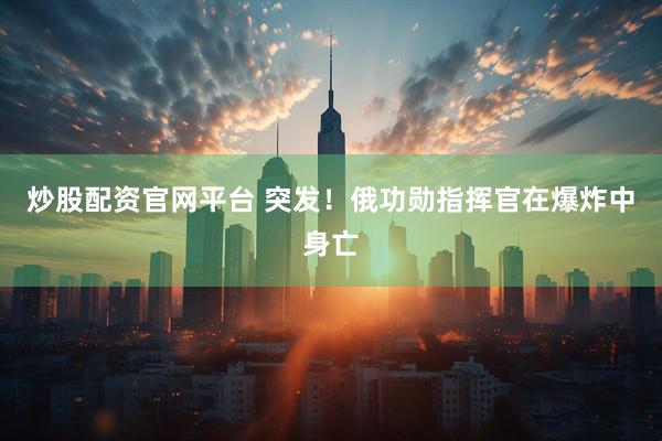 炒股配资官网平台 突发！俄功勋指挥官在爆炸中身亡