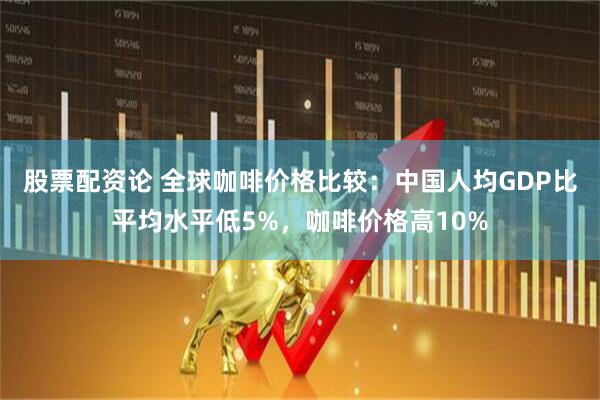股票配资论 全球咖啡价格比较：中国人均GDP比平均水平低5%，咖啡价格高10%