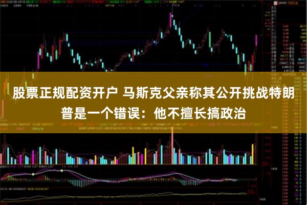 股票正规配资开户 马斯克父亲称其公开挑战特朗普是一个错误：他不擅长搞政治