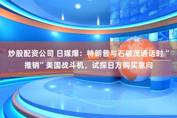 炒股配资公司 日媒爆：特朗普与石破茂通话时“推销”美国战斗机，试探日方购买意向
