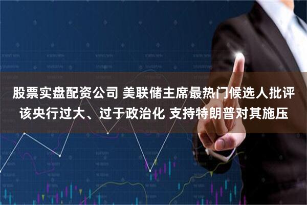 股票实盘配资公司 美联储主席最热门候选人批评该央行过大、过于政治化 支持特朗普对其施压