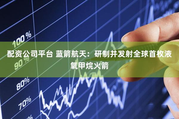 配资公司平台 蓝箭航天：研制并发射全球首枚液氧甲烷火箭