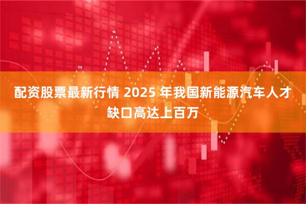 配资股票最新行情 2025 年我国新能源汽车人才缺口高达上百万