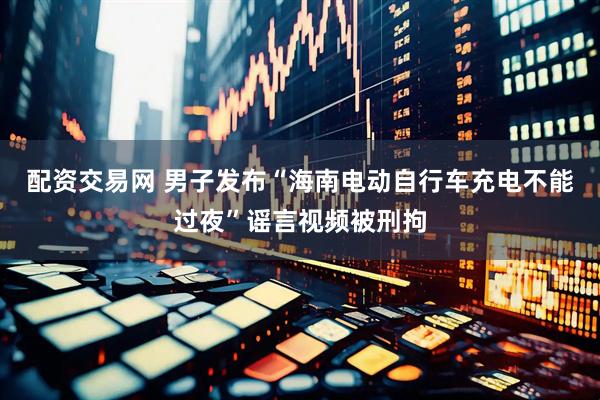 配资交易网 男子发布“海南电动自行车充电不能过夜”谣言视频被刑拘