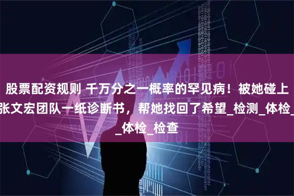 股票配资规则 千万分之一概率的罕见病！被她碰上了！张文宏团队一纸诊断书，帮她找回了希望_检测_体检_检查
