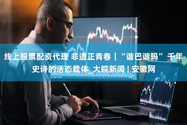 线上股票配资代理 非遗正青春｜“谐巴谐玛” 千年史诗的活态载体_大皖新闻 | 安徽网