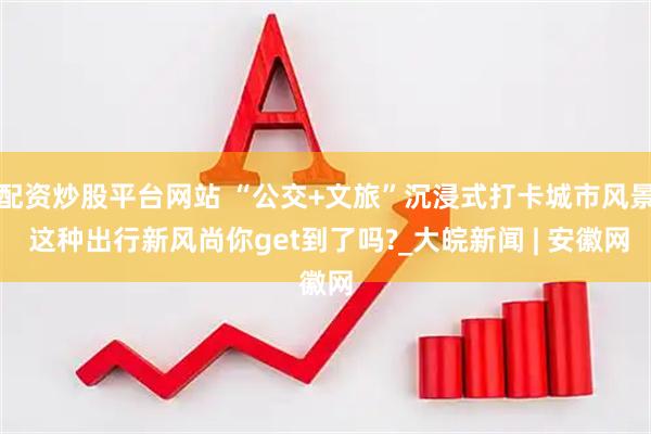 配资炒股平台网站 “公交+文旅”沉浸式打卡城市风景 这种出行新风尚你get到了吗?_大皖新闻 | 安徽网