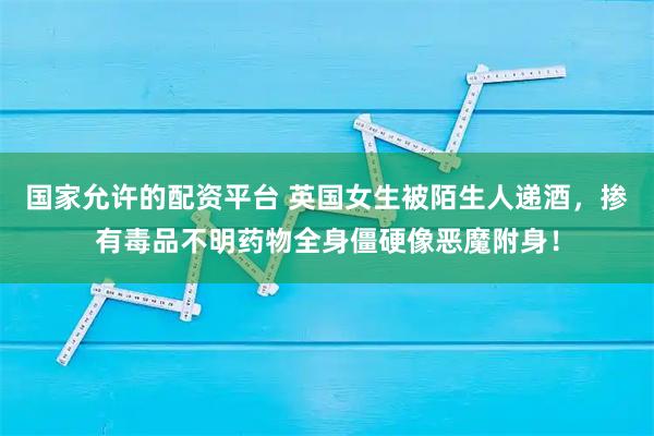 国家允许的配资平台 英国女生被陌生人递酒，掺有毒品不明药物全身僵硬像恶魔附身！