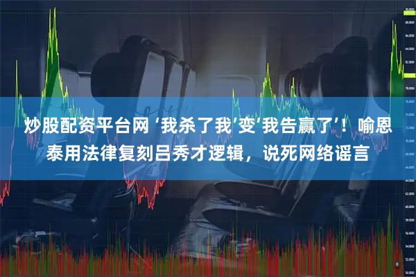 炒股配资平台网 ‘我杀了我’变‘我告赢了’!喻恩泰用法律复刻吕秀才逻辑,说死网络谣言